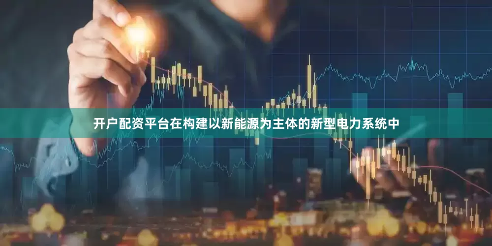 开户配资平台在构建以新能源为主体的新型电力系统中