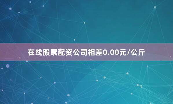 在线股票配资公司相差0.00元/公斤
