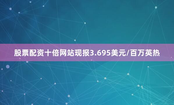 股票配资十倍网站现报3.695美元/百万英热