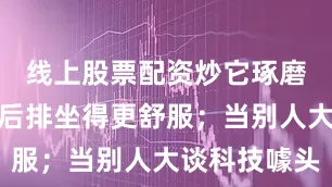 线上股票配资炒它琢磨着怎么让后排坐得更舒服；当别人大谈科技噱头