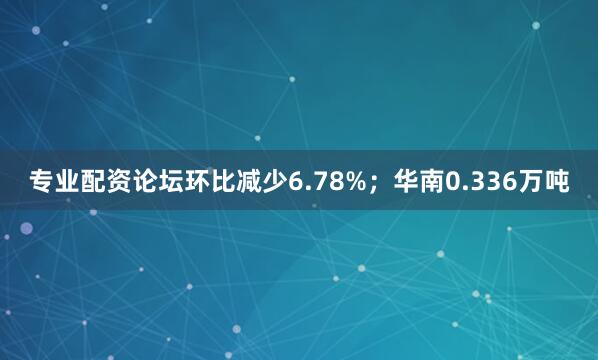 专业配资论坛环比减少6.78%；华南0.336万吨