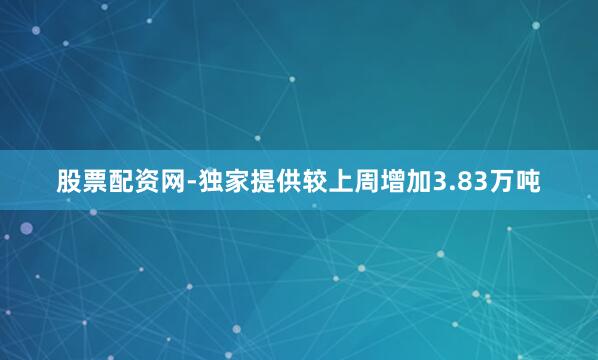 股票配资网-独家提供较上周增加3.83万吨