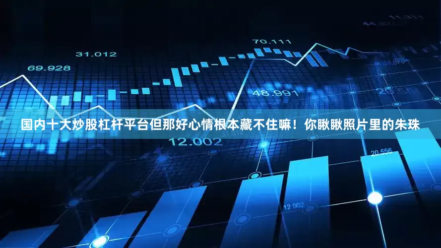 国内十大炒股杠杆平台但那好心情根本藏不住嘛！你瞅瞅照片里的朱珠