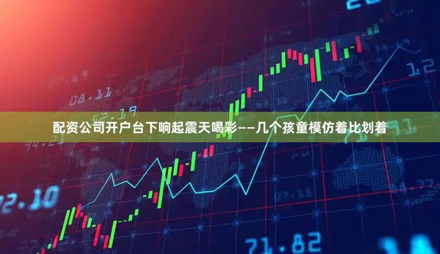 配资公司开户台下响起震天喝彩——几个孩童模仿着比划着