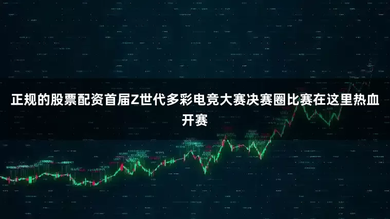 正规的股票配资首届Z世代多彩电竞大赛决赛圈比赛在这里热血开赛