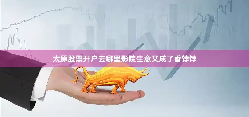 太原股票开户去哪里影院生意又成了香饽饽