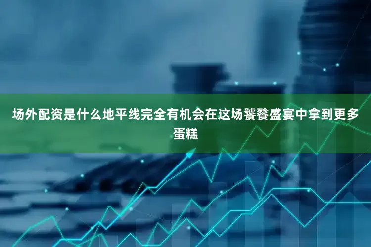场外配资是什么地平线完全有机会在这场饕餮盛宴中拿到更多蛋糕